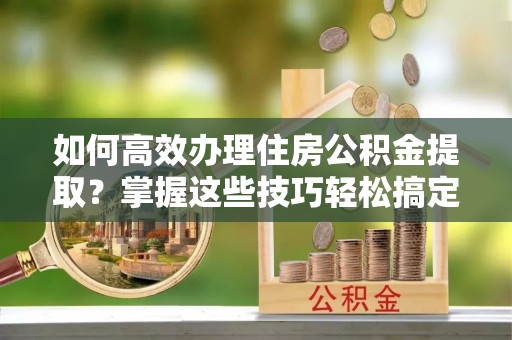 弋江如何高效办理住房公积金提取？掌握这些技巧轻松搞定