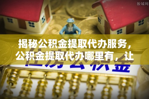 弋江揭秘公积金提取代办服务，公积金提取代办哪里有，让你省时省心的解决方案