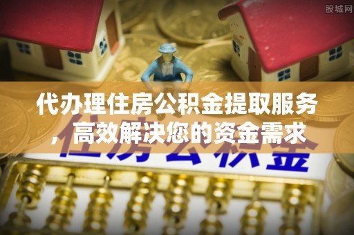 弋江代办理住房公积金提取服务，高效解决您的资金需求