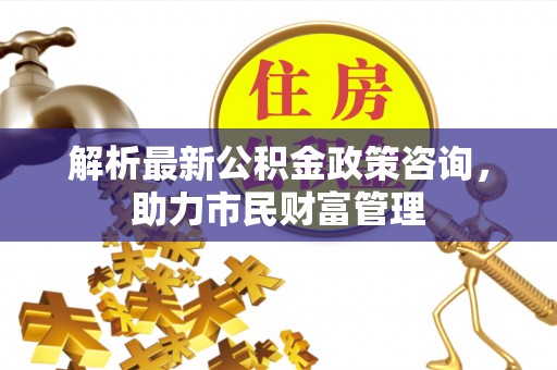 弋江解析最新公积金政策咨询，助力市民财富管理