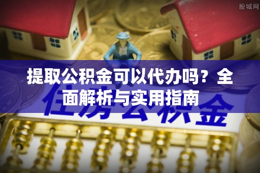 弋江提取公积金可以代办吗？全面解析与实用指南